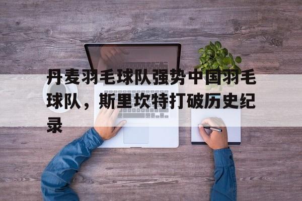 开云下载-丹麦羽毛球队强势中国羽毛球队，斯里坎特打破历史纪录的简单介绍